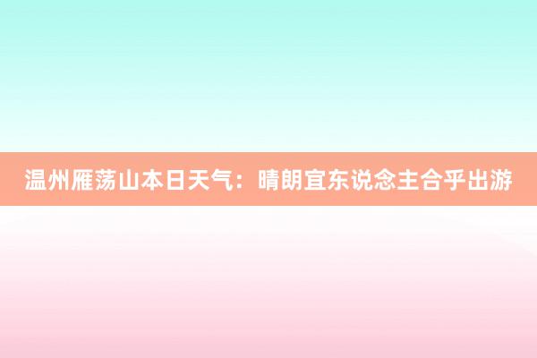 温州雁荡山本日天气：晴朗宜东说念主合乎出游