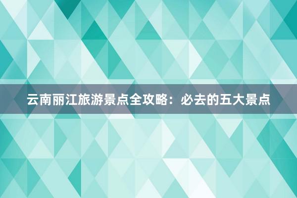 云南丽江旅游景点全攻略：必去的五大景点